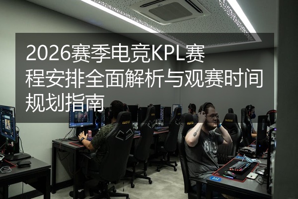 2026赛季电竞KPL赛程安排全面解析与观赛时间规划指南