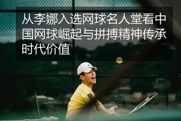 从李娜入选网球名人堂看中国网球崛起与拼搏精神传承时代价值