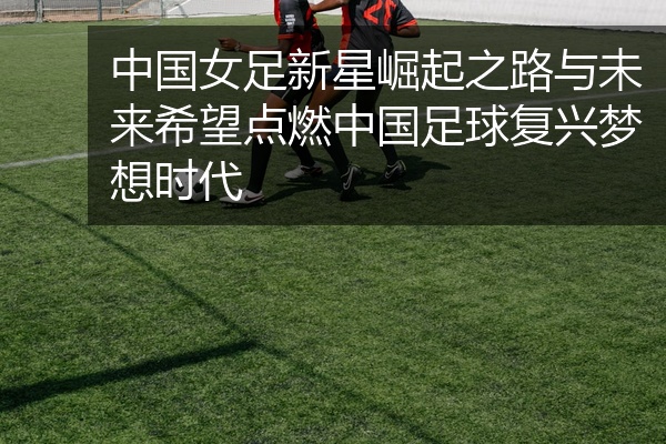 中国女足新星崛起之路与未来希望点燃中国足球复兴梦想时代